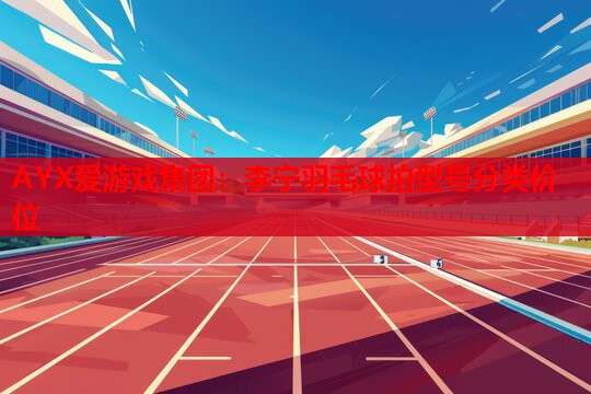 AYX爱游戏集团：李宁羽毛球拍型号分类价位