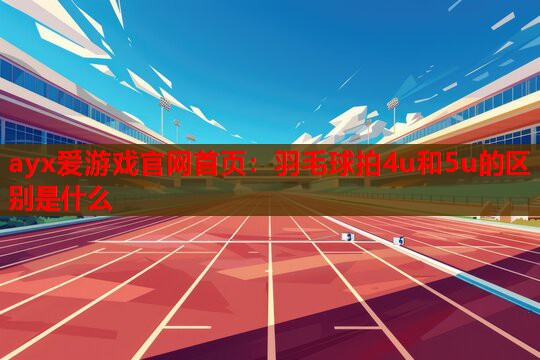 ayx爱游戏官网首页：羽毛球拍4u和5u的区别是什么